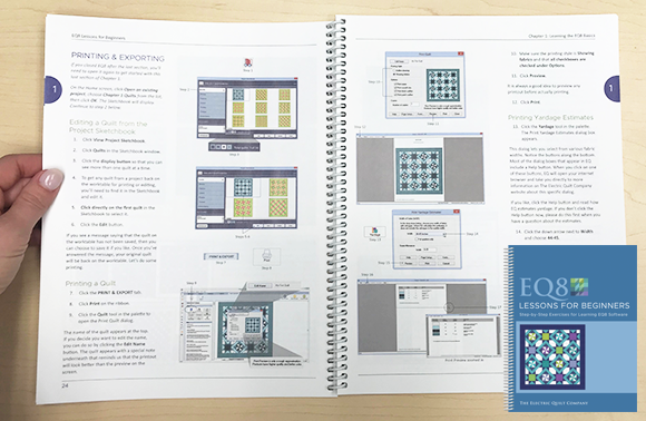 EQ8 Lessons for Beginners book This step-by-step lesson book is the BEST starter book for learning EQ8 software. The lessons are easy to follow and cover the most popular features. You will design quilts, draw blocks, import fabric scans, and learn all about printing what you need to sew! Preview this book >